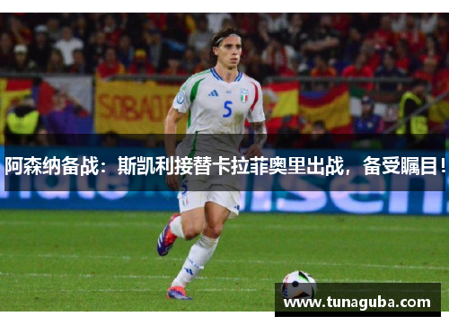 阿森纳备战：斯凯利接替卡拉菲奥里出战，备受瞩目！